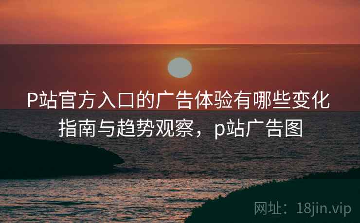 P站官方入口的广告体验有哪些变化 指南与趋势观察，p站广告图