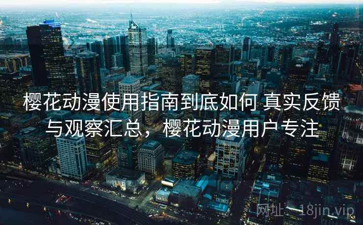 樱花动漫使用指南到底如何 真实反馈与观察汇总，樱花动漫用户专注