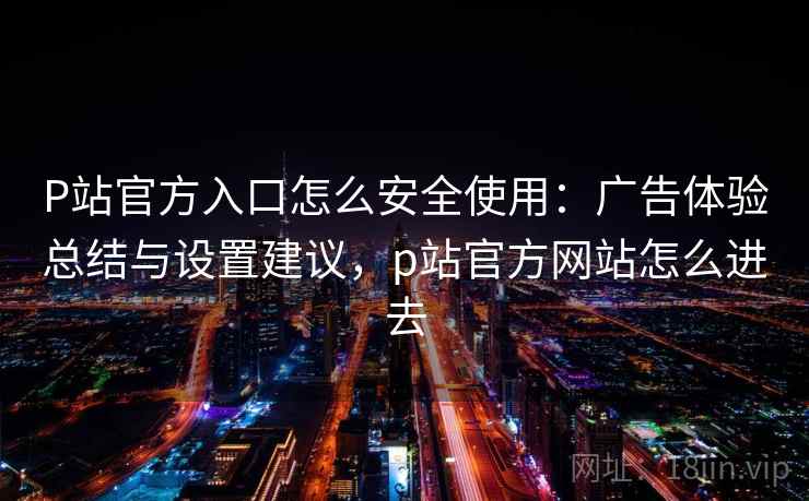 P站官方入口怎么安全使用：广告体验总结与设置建议，p站官方网站怎么进去