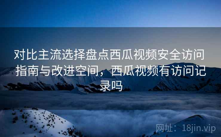 对比主流选择盘点西瓜视频安全访问 指南与改进空间，西瓜视频有访问记录吗