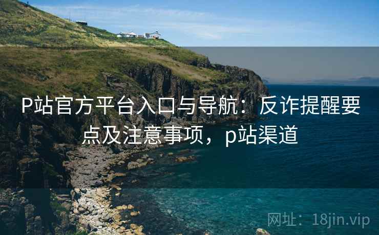 P站官方平台入口与导航：反诈提醒要点及注意事项，p站渠道