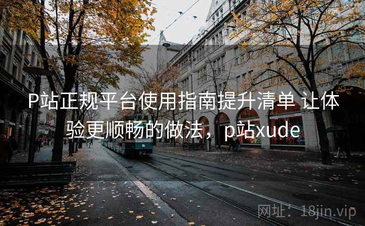 P站正规平台使用指南提升清单 让体验更顺畅的做法,p站xude P站正规平台使用指南提升清单 让体验更顺畅的做法,p站xude