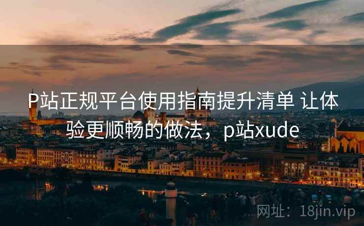 P站正规平台使用指南提升清单 让体验更顺畅的做法，p站xude