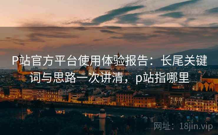 P站官方平台使用体验报告:长尾关键词与思路一次讲清,p站指哪里 P站官方平台使用体验报告:长尾关键词与思路一次讲清,p站指哪里