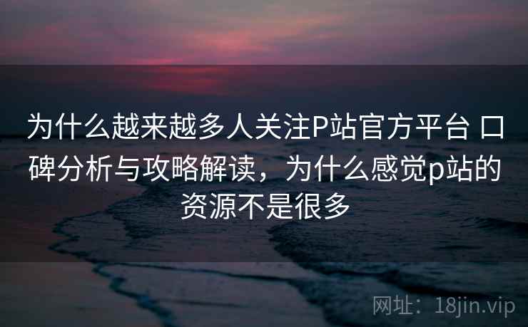 为什么越来越多人关注P站官方平台 口碑分析与攻略解读，为什么感觉p站的资源不是很多