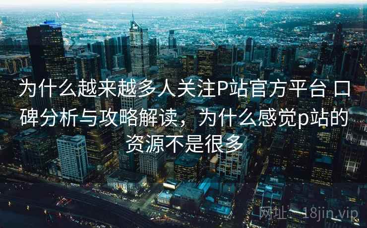 为什么越来越多人关注P站官方平台 口碑分析与攻略解读，为什么感觉p站的资源不是很多