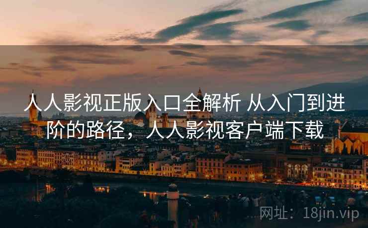 人人影视正版入口全解析 从入门到进阶的路径,人人影视客户端下载 人人影视正版入口全解析 从入门到进阶的路径,人人影视客户端下载