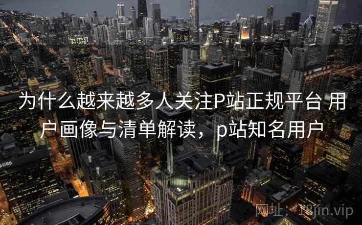 为什么越来越多人关注P站正规平台 用户画像与清单解读,p站知名用户 为什么越来越多人关注P站正规平台 用户画像与清单解读,p站知名用户