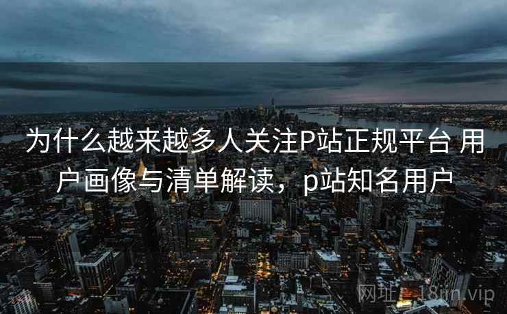 为什么越来越多人关注P站正规平台 用户画像与清单解读，p站知名用户