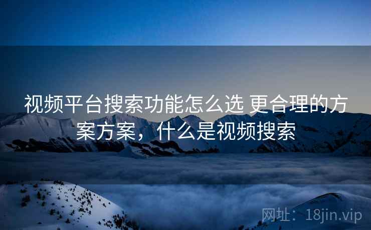 视频平台搜索功能怎么选 更合理的方案方案,什么是视频搜索 视频平台搜索功能怎么选 更合理的方案方案,什么是视频搜索