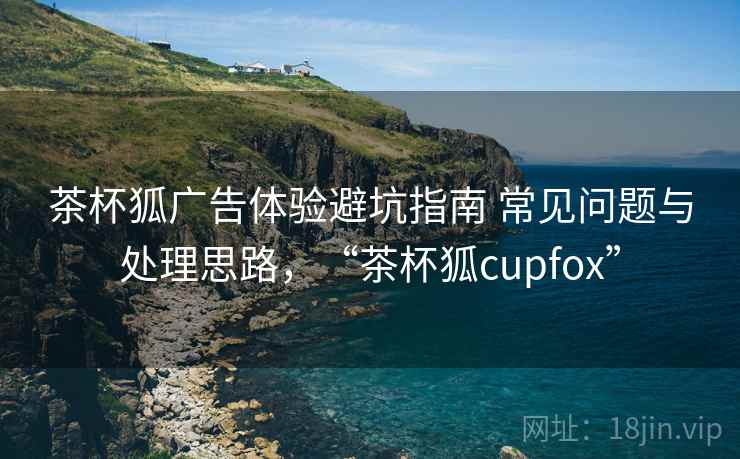 茶杯狐广告体验避坑指南 常见问题与处理思路，“茶杯狐cupfox”
