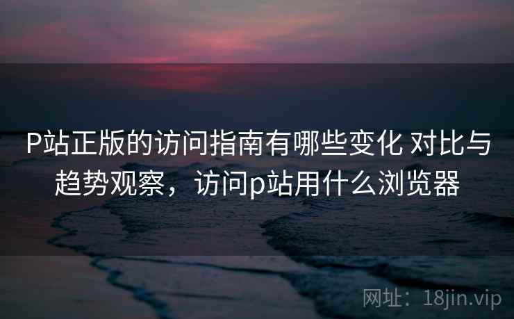 P站正版的访问指南有哪些变化 对比与趋势观察，访问p站用什么浏览器