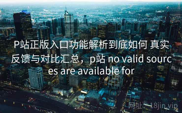 P站正版入口功能解析到底如何 真实反馈与对比汇总，p站 no valid sources are available for