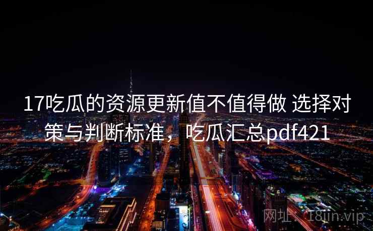 17吃瓜的资源更新值不值得做 选择对策与判断标准,吃瓜汇总pdf421 17吃瓜的资源更新值不值得做 选择对策与判断标准,吃瓜汇总pdf421