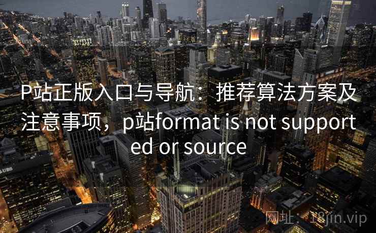 P站正版入口与导航：推荐算法方案及注意事项，p站format is not supported or source