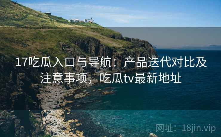 17吃瓜入口与导航：产品迭代对比及注意事项，吃瓜tv最新地址