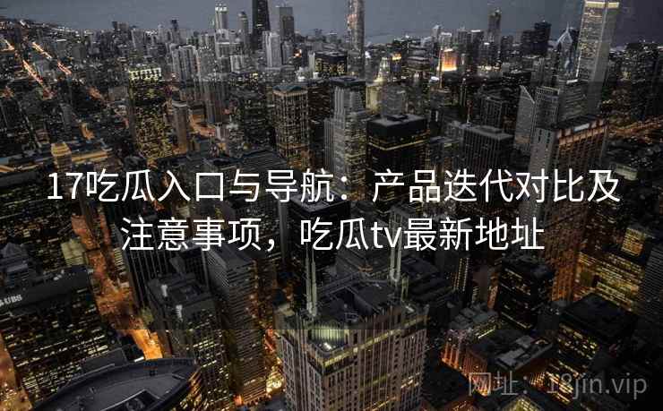 17吃瓜入口与导航：产品迭代对比及注意事项，吃瓜tv最新地址