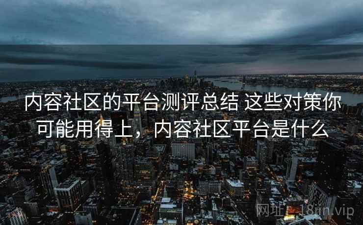 内容社区的平台测评总结 这些对策你可能用得上,内容社区平台是什么 内容社区的平台测评总结 这些对策你可能用得上,内容社区平台是什么