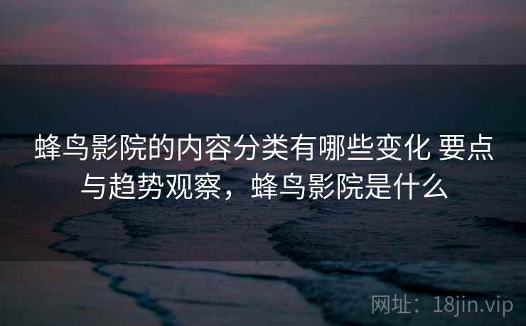 蜂鸟影院的内容分类有哪些变化 要点与趋势观察，蜂鸟影院是什么