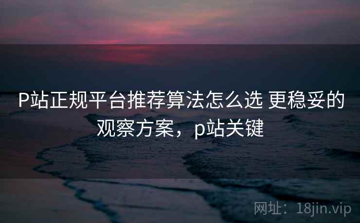 P站正规平台推荐算法怎么选 更稳妥的观察方案，p站关键