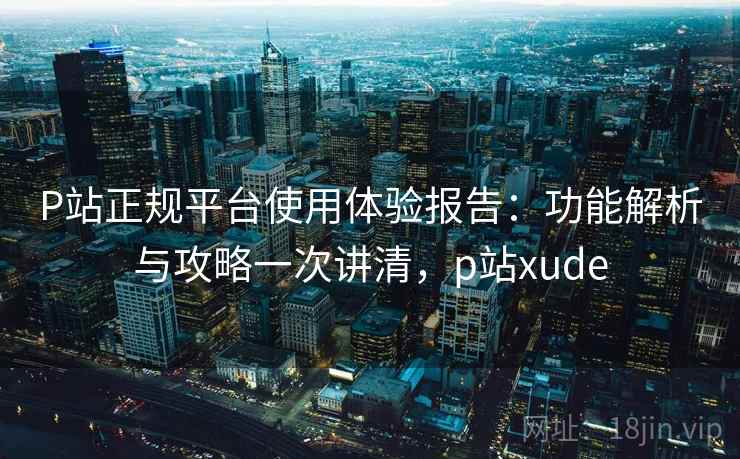 P站正规平台使用体验报告:功能解析与攻略一次讲清,p站xude P站正规平台使用体验报告:功能解析与攻略一次讲清,p站xude