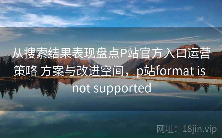 从搜索结果表现盘点P站官方入口运营策略 方案与改进空间,p站format is not supported 从搜索结果表现盘点P站官方入口运营策略 方案与改进空间,p站format is not supported