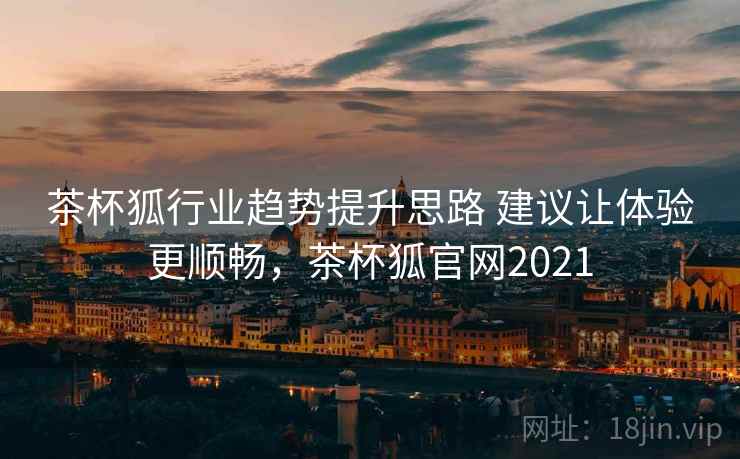茶杯狐行业趋势提升思路 建议让体验更顺畅,茶杯狐官网2021 茶杯狐行业趋势提升思路 建议让体验更顺畅,茶杯狐官网2021