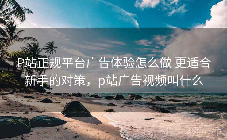P站正规平台广告体验怎么做 更适合新手的对策，p站广告视频叫什么