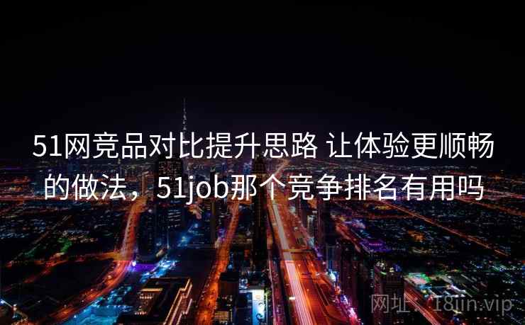 51网竞品对比提升思路 让体验更顺畅的做法,51job那个竞争排名有用吗 51网竞品对比提升思路 让体验更顺畅的做法,51job那个竞争排名有用吗