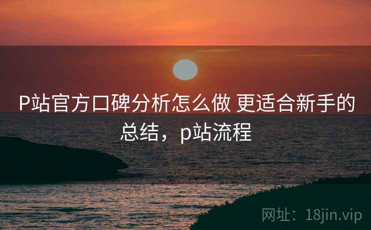 P站官方口碑分析怎么做 更适合新手的总结，p站流程