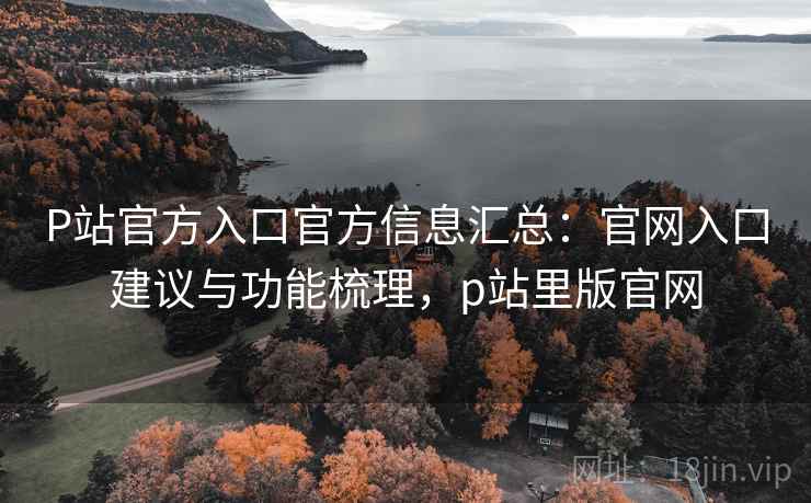 P站官方入口官方信息汇总：官网入口建议与功能梳理，p站里版官网