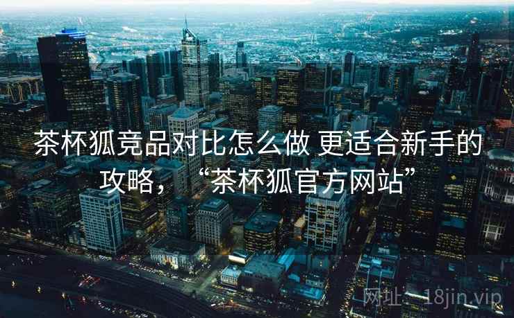 茶杯狐竞品对比怎么做 更适合新手的攻略,“茶杯狐官方网站” 茶杯狐竞品对比怎么做 更适合新手的攻略,“茶杯狐官方网站”