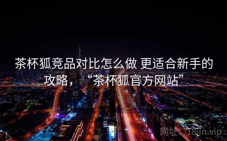 茶杯狐竞品对比怎么做 更适合新手的攻略,“茶杯狐官方网站” 茶杯狐竞品对比怎么做 更适合新手的攻略,“茶杯狐官方网站”