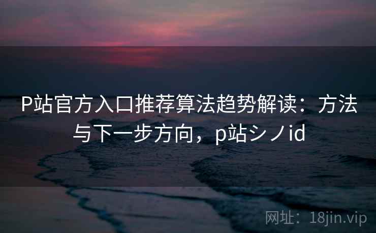 P站官方入口推荐算法趋势解读：方法与下一步方向，p站シノid