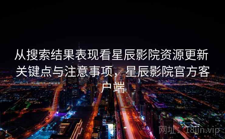 从搜索结果表现看星辰影院资源更新 关键点与注意事项，星辰影院官方客户端