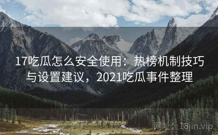 17吃瓜怎么安全使用：热榜机制技巧与设置建议，2021吃瓜事件整理