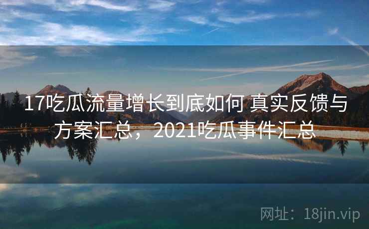17吃瓜流量增长到底如何 真实反馈与方案汇总,2021吃瓜事件汇总 17吃瓜流量增长到底如何 真实反馈与方案汇总,2021吃瓜事件汇总