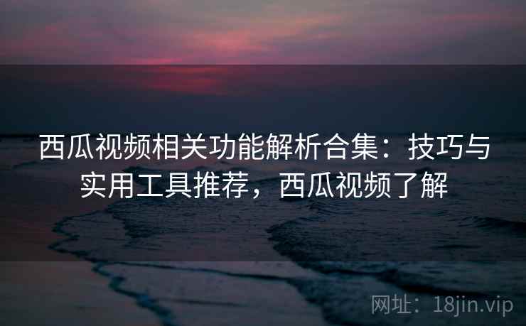 西瓜视频相关功能解析合集：技巧与实用工具推荐，西瓜视频了解