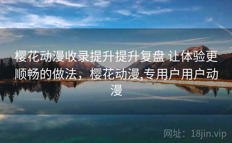 樱花动漫收录提升提升复盘 让体验更顺畅的做法，樱花动漫,专用户用户动漫