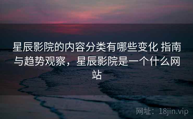 星辰影院的内容分类有哪些变化 指南与趋势观察，星辰影院是一个什么网站
