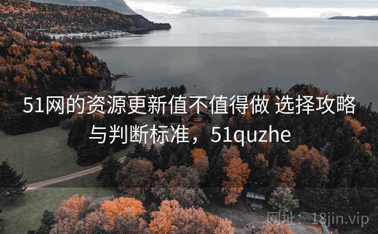 51网的资源更新值不值得做 选择攻略与判断标准，51quzhe