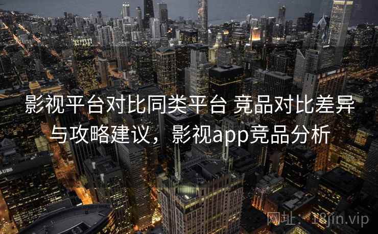 影视平台对比同类平台 竞品对比差异与攻略建议，影视app竞品分析