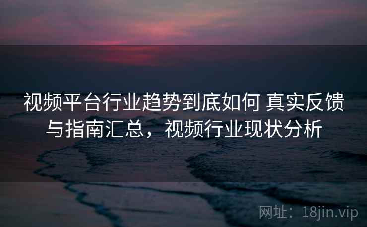视频平台行业趋势到底如何 真实反馈与指南汇总，视频行业现状分析
