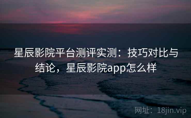 星辰影院平台测评实测：技巧对比与结论，星辰影院app怎么样