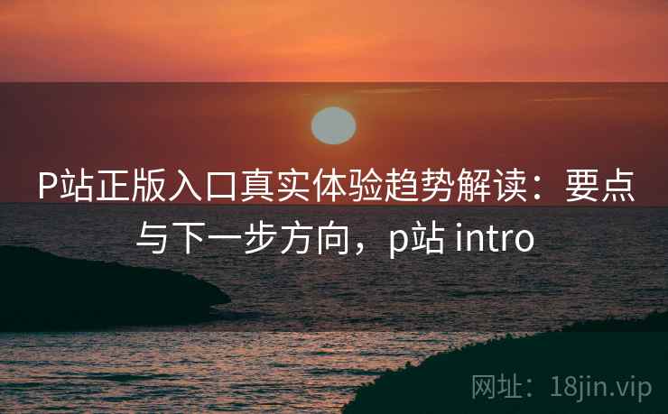 P站正版入口真实体验趋势解读：要点与下一步方向，p站 intro