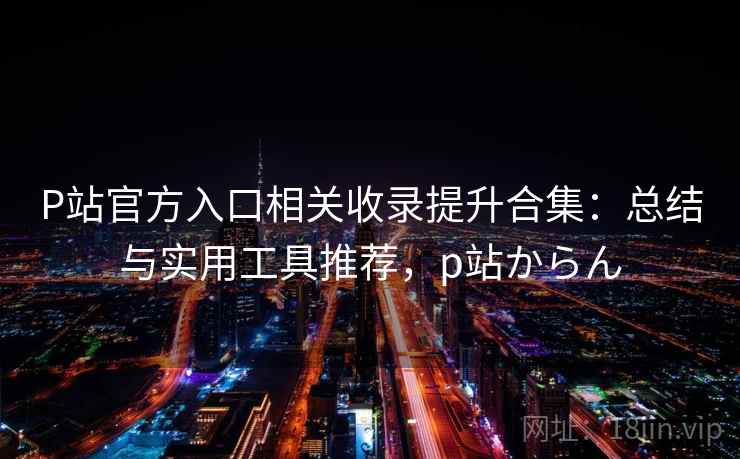 P站官方入口相关收录提升合集：总结与实用工具推荐，p站からん