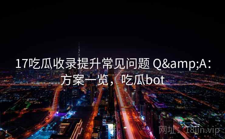 17吃瓜收录提升常见问题 Q&A：方案一览，吃瓜bot