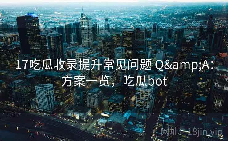 17吃瓜收录提升常见问题 Q&A：方案一览，吃瓜bot