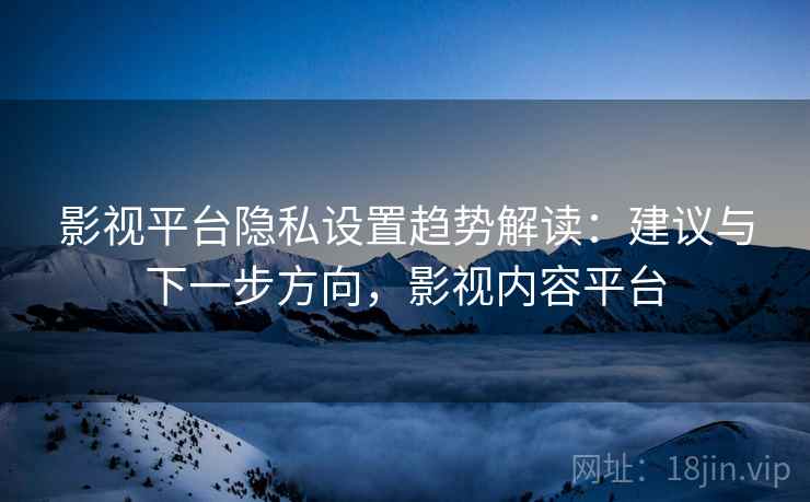 影视平台隐私设置趋势解读：建议与下一步方向，影视内容平台