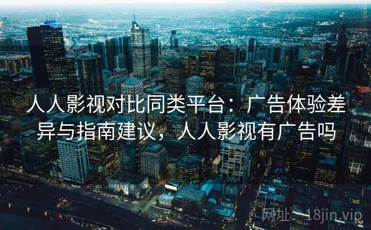 人人影视对比同类平台：广告体验差异与指南建议，人人影视有广告吗
